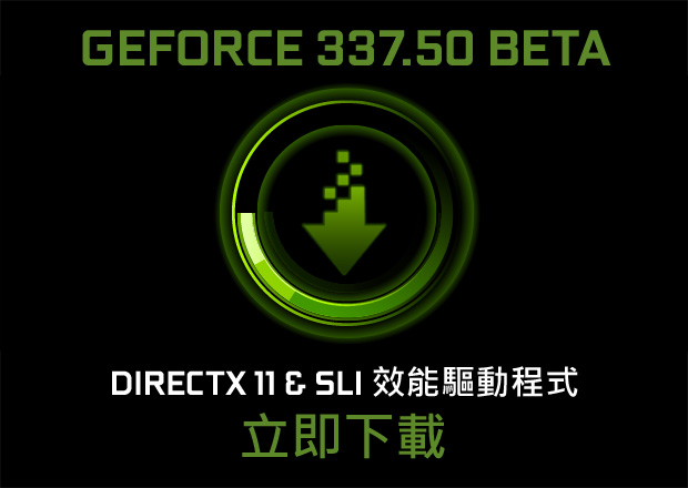 GeForce 337.50 Beta 效能驅動程式現已開放下載。立即更新,使遊戲效能最多提升 70%。 GeForce 337.50 Beta 效能驅動程式現已開放下載。立即更新,使遊戲效能最多提升 70%。